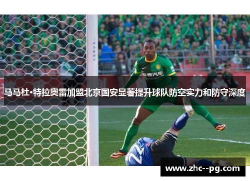 马马杜·特拉奥雷加盟北京国安显著提升球队防空实力和防守深度 马马杜·特拉奥雷加盟北京国安显著提升球队防空实力和防守深度